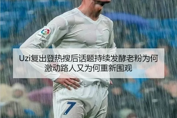 Uzi复出登热搜后话题持续发酵老粉为何激动路人又为何重新围观